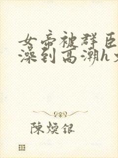 女帝被群臣伦流澡到高潮h文