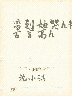 脔到她哭h粗话古言高h