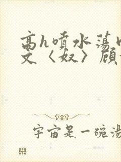 高h喷水荡肉欲文〈奴〉顾依依
