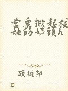 当众掀起校服揉她的奶头h