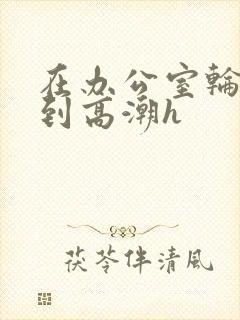 在办公室轮流澡到高潮h