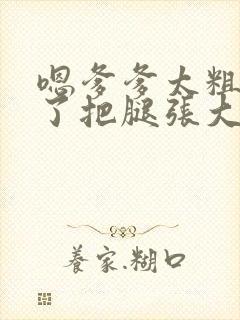 嗯爹爹太粗太长了把腿张大点