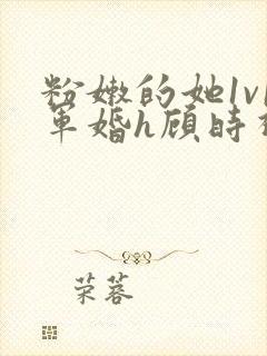 粉嫩的她1v1军婚h顾时视频