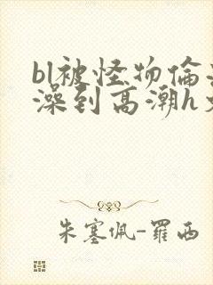 bl被怪物伦流澡到高潮h文