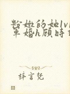 粉嫩的她1v1军婚h顾时视频