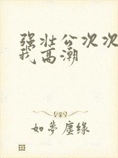 强壮公次次弄得我高潮