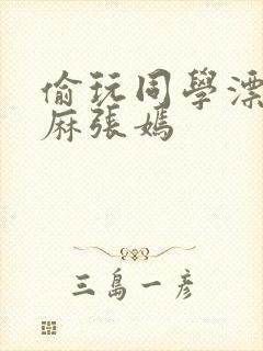 偷玩同学漂亮麻麻张嫣