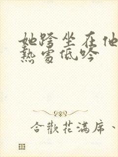 她跨坐在他的炽热处低吟