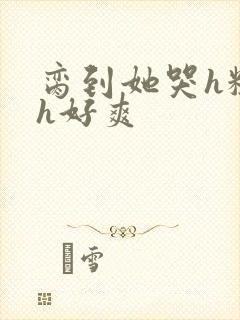 脔到她哭h粗话h好爽