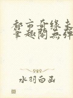 都市奇缘未删节笔趣阁无弹窗