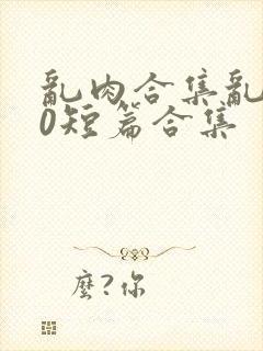 乱肉合集乱500短篇合集