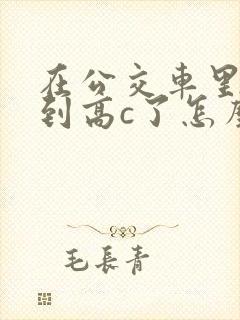 在公交车里c弄到高c了怎么办