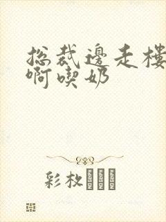 总裁边走楼梯嗯啊吃奶