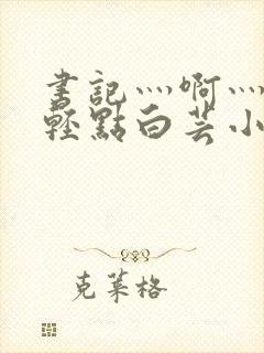 书记灬啊灬啊灬轻点白芸小说