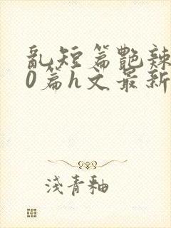 乱短篇艳辣500篇h文最新章节