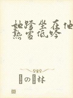 她跨坐在他的炽热处低吟