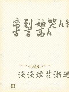 脔到她哭h粗话古言高h