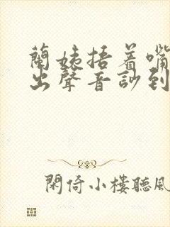 兰姨捂着嘴怕发出声音吵到