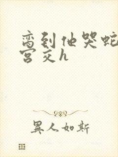 脔到他哭蛇双根宫交h