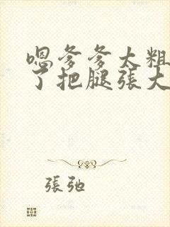 嗯爹爹太粗太长了把腿张大点