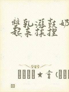 双乳涨鼓奶头翘起来揉捏