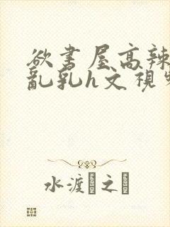 欲书屋高辣h文乱乳h文视频