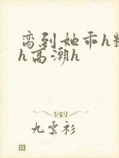 脔到她乖h粗话h高潮h