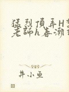 猛烈顶弄H禁欲老师h春潮视频