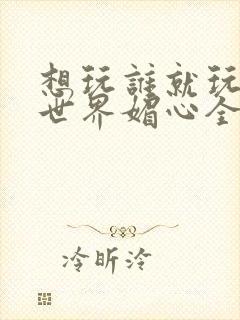 想玩谁就玩谁的世界媚心全文阅读