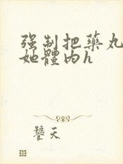 强制把药丸推进她体内h