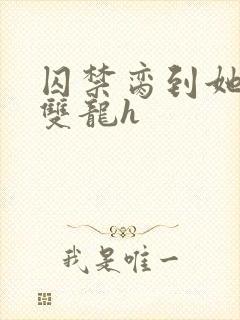 囚禁脔到她哭h双龙h