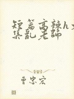 短篇高辣h文合集乱老师