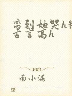 脔到她哭h粗话古言高h