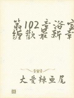 第102章浴室缠欢最新章节更新时间