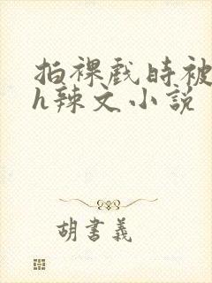 拍裸戏时被c了h辣文小说