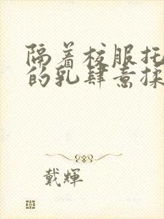 隔着校服托住她的乳肆意揉搓