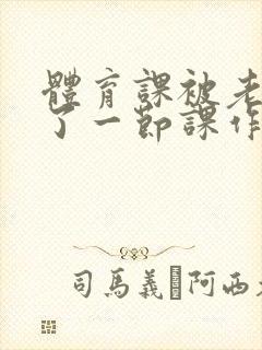 体育课被老师C了一节课作文