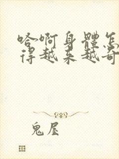 哈啊身体怎么变得越来越奇怪了