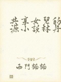 共享女儿的桃花源小说林丹丹