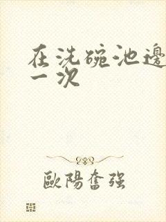 在洗碗池边要了一次