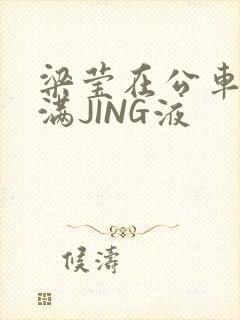 梁莹在公车被灌满JING液