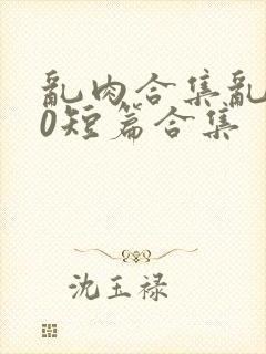 乱肉合集乱500短篇合集