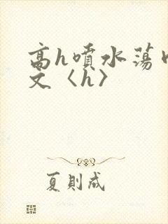 高h喷水荡肉欲文〈h〉