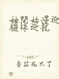 她开始慢迎迎合骊珠迎龙