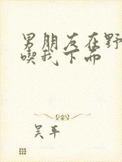 男朋友在野外猛吃我下面