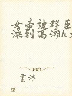 女帝被群臣伦流澡到高潮h文