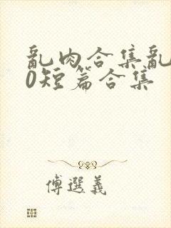 乱肉合集乱500短篇合集