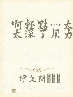 啊轻点灬太粗嗯太深了用力