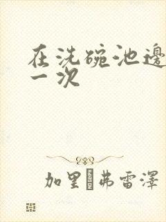 在洗碗池边要了一次