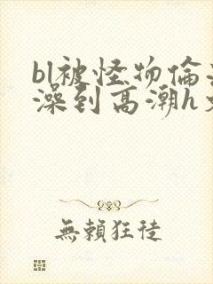 bl被怪物伦流澡到高潮h文